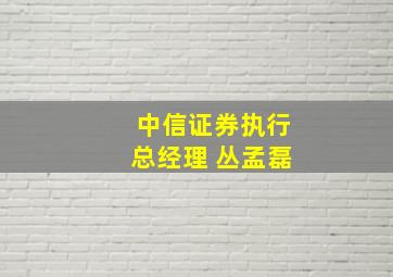 中信证券执行总经理 丛孟磊